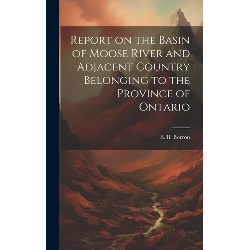 Report on the Basin of Moose River and Adjacent Country Belonging to the Province of Ontario