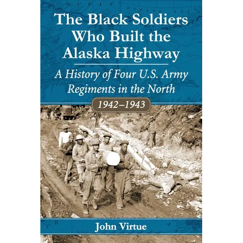The Black Soldiers Who Built the Alaska Highway: A History of Four U.S. Army Regiments in the North, 1942-1943