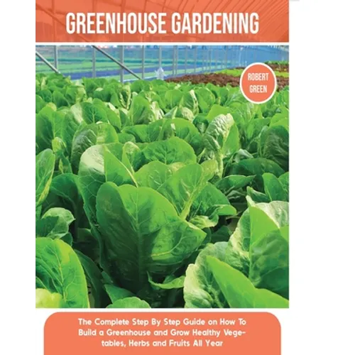 Greenhouse Gardening: The Complete Step By Step Guide on How To Build a Greenhouse and Grow Healthy Vegetables, Herbs and Fruits All Year