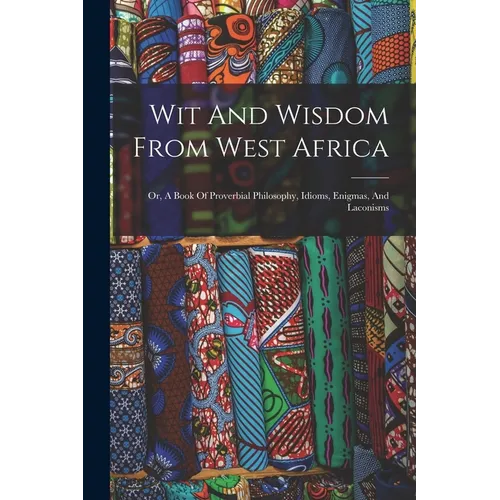 Wit And Wisdom From West Africa: Or, A Book Of Proverbial Philosophy, Idioms, Enigmas, And Laconisms