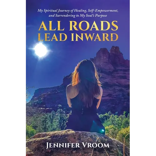 All Roads Lead Inward: My Spiritual Journey of Healing, Self-Empowerment, and Surrendering to My Soul's Purpose