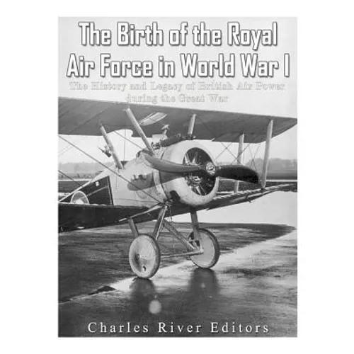 The Birth of the Royal Air Force in World War I: The History and Legacy of British Air Power during the Great War