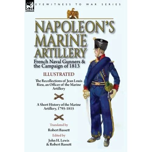 Napoleon's Marine Artillery: French Naval Gunners and the Campaign of 1813-The Recollections of Jean Louis Rieu, an Officer of the Marine Artillery wi