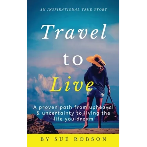 Travel To Live: A proven path from upheaval & uncertainty to living the life you dream