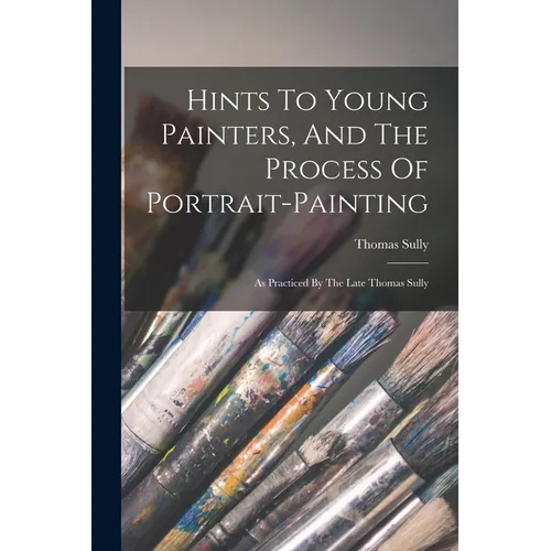 Hints To Young Painters, And The Process Of Portrait-painting: As Practiced By The Late Thomas Sully