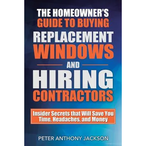 The Homeowner's Guide to Buying Replacement Windows and Hiring Contractors: Insider Secrets That Will Save You Time, Headaches, and Money