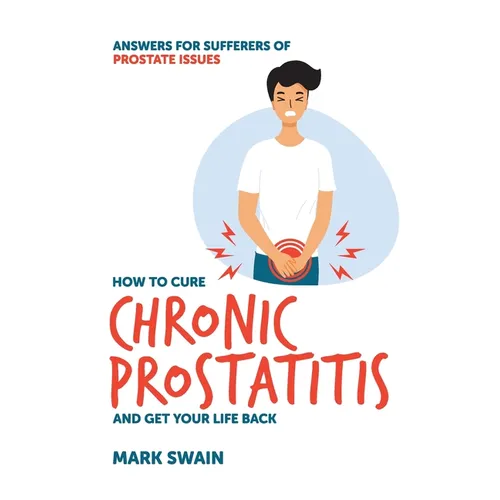 How to Cure Chronic Prostatitis and Get Your Life Back: Answers for sufferers of prostate issues