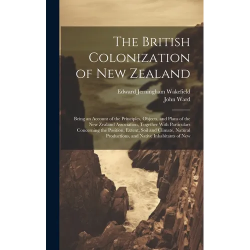 The British Colonization of New Zealand: Being an Account of the Principles, Objects, and Plans of the New Zealand Association, Together With Particul