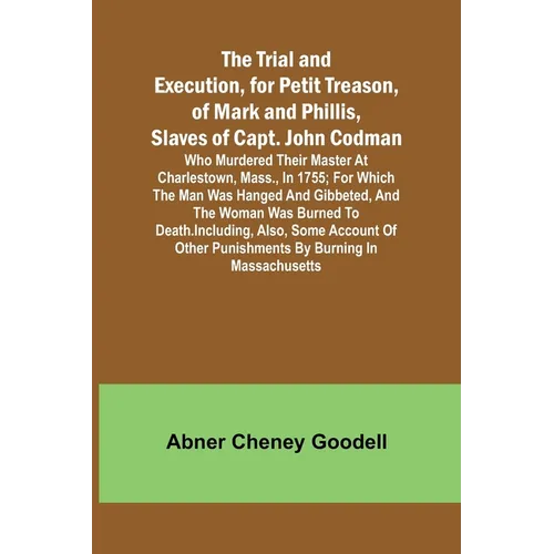 The Trial and Execution, for Petit Treason, of Mark and Phillis, Slaves of Capt. John CodmanWho Murdered Their Master at Charlestown, Mass., in 1755;