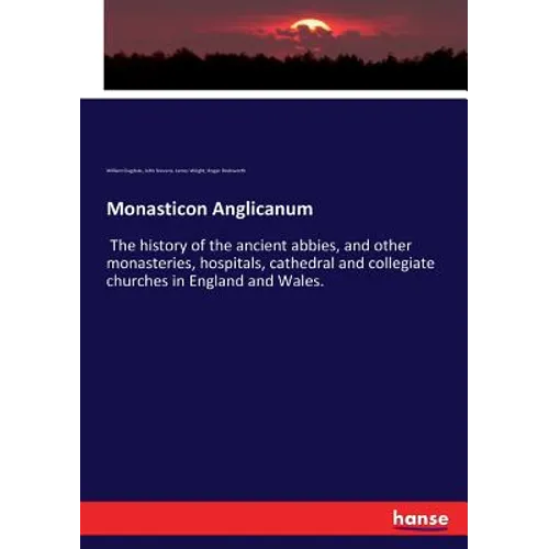 Monasticon Anglicanum: The history of the ancient abbies, and other monasteries, hospitals, cathedral and collegiate churches in England and Wales.