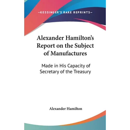 Alexander Hamilton's Report on the Subject of Manufactures: Made in His Capacity of Secretary of the Treasury