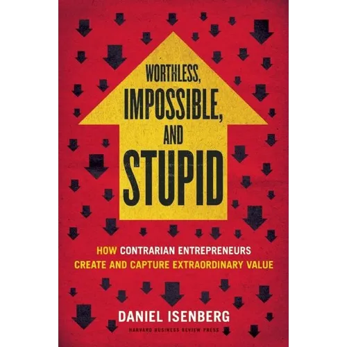 Worthless, Impossible and Stupid: How Contrarian Entrepreneurs Create and Capture Extraordinary Value