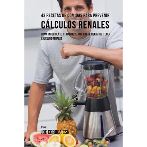 43 Recetas De Comidas Para Prevenir Cálculos Renales: Coma Inteligente y Ahórrese Por Fin El Dolor De Tener Cálculos Renales