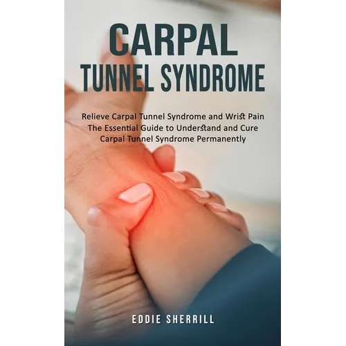 Carpal Tunnel Syndrome: Relieve Carpal Tunnel Syndrome and Wrist Pain (The Essential Guide to Understand and Cure Carpal Tunnel Syndrome Permanently)