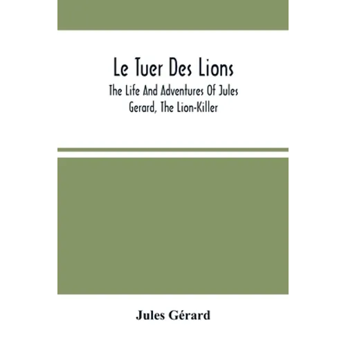 Le Tuer Des Lions: The Life And Adventures Of Jules Gerard, The Lion-Killer; Comprising His Ten Years' Campaigns Among The Lions Of Northern Africa