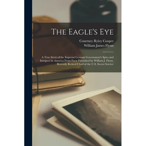 The Eagle's Eye: A True Story of the Imperial German Government's Spies and Intrigues in America From Facts Furnished by William J. Fly