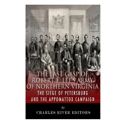 The Last Gasp of Robert E. Lee's Army of Northern Virginia: The Siege of Petersburg and the Appomattox Campaign