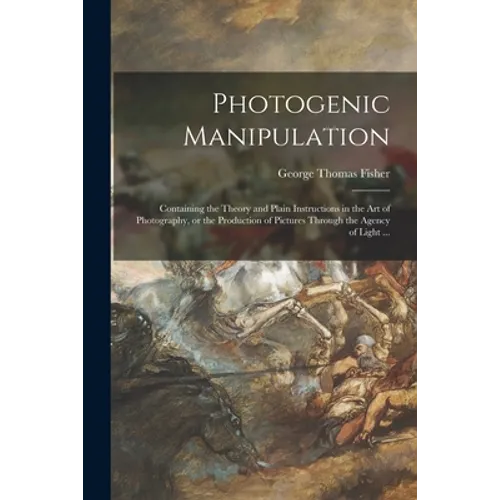 Photogenic Manipulation: Containing the Theory and Plain Instructions in the Art of Photography, or the Production of Pictures Through the Agen