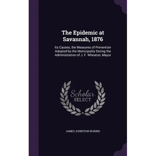 The Epidemic at Savannah, 1876: Its Causes, the Measures of Prevention Adopted by the Municipality During the Administration of J. F. Wheaton, Mayor