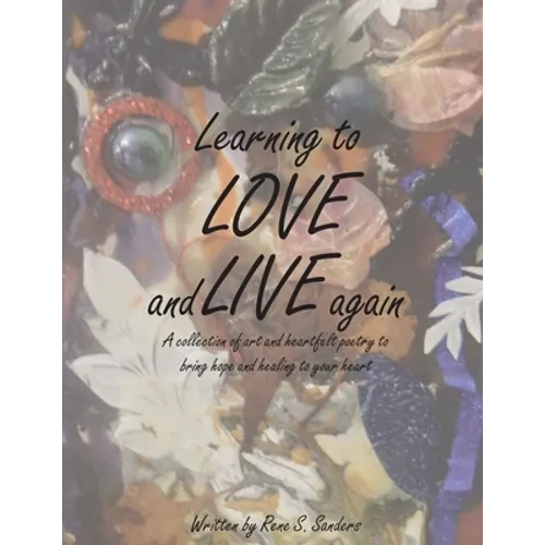 Learning to Love and Live Again: A Collection of Art and Heartfelt Poetry to Bring Hope and Healing to Your Heart