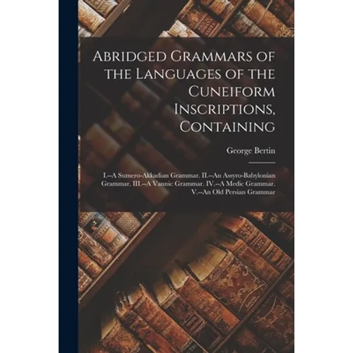 Abridged Grammars of the Languages of the Cuneiform Inscriptions, Containing: I.--A Sumero-Akkadian Grammar. II.--An Assyro-Babylonian Grammar. III.--