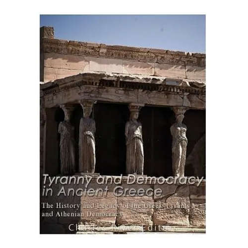 Tyranny and Democracy in Ancient Greece: The History and Legacy of the Greek Tyrants and Athenian Democracy