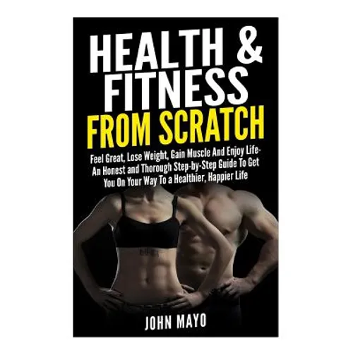 Health & Fitness From Scratch: Feel Great, Lose Weight, Gain Muscle And Enjoy Life- An Honest and Thorough Step-by-Step Guide To Get You On Your Way