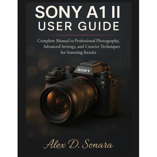 Sony A1 II User Guide: Complete Manual to Professional Photography, Advanced Settings, and Creative Techniques for Stunning Results