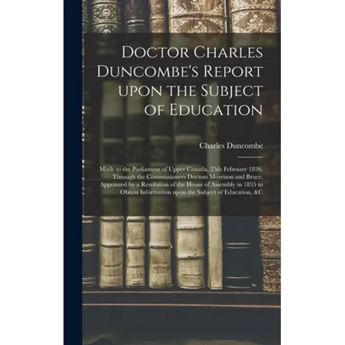 Doctor Charles Duncombe's Report Upon the Subject of Education [microform]: Made to the Parliament of Upper Canada, 25th February 1836, Through the Co