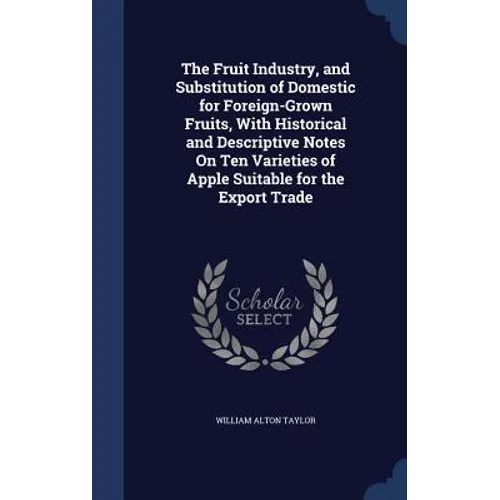 The Fruit Industry, and Substitution of Domestic for Foreign-Grown Fruits, With Historical and Descriptive Notes On Ten Varieties of Apple Suitable fo
