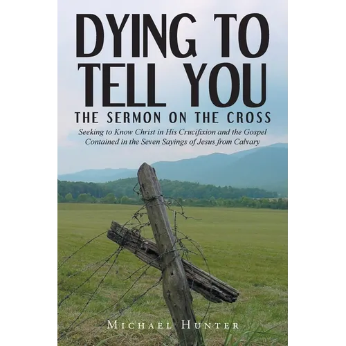 Dying to Tell You: The Sermon on the Cross: Seeking to Know Christ in His Crucifixion and the Gospel Contained in the Seven Sayings of Jesus from Calv