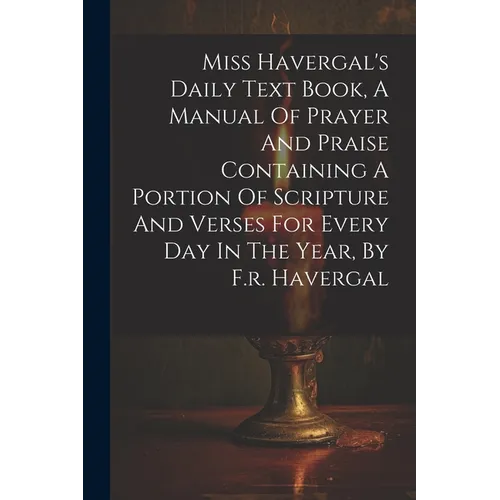 Miss Havergal's Daily Text Book, A Manual Of Prayer And Praise Containing A Portion Of Scripture And Verses For Every Day In The Year, By F.r. Haverga