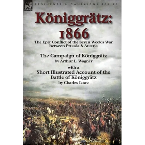 Königgrätz: 1866: the Epic Conflict of the Seven Week's War between Prussia & Austria-The Campaign of Königgrätz by Arthur L. Wagner with a Short Illu