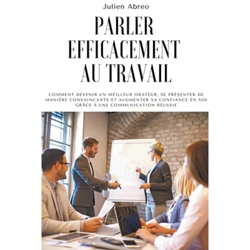 Parler efficacement au travail: Comment devenir un meilleur orateur, se présenter de manière convaincante et augmenter sa confiance en soi grâce à une