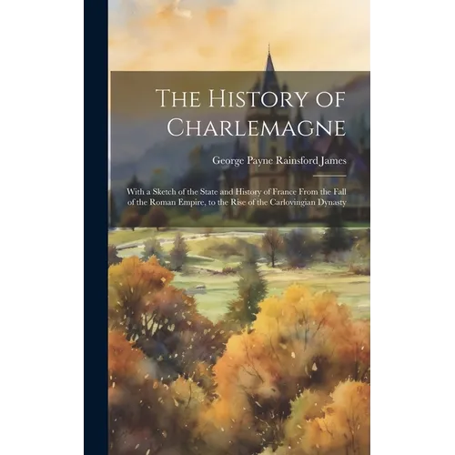 The History of Charlemagne: With a Sketch of the State and History of France From the Fall of the Roman Empire, to the Rise of the Carlovingian Dynast