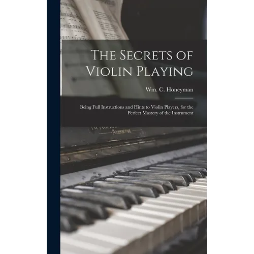 The Secrets of Violin Playing: Being Full Instructions and Hints to Violin Players, for the Perfect Mastery of the Instrument