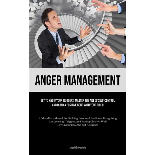 Anger Management: Get To Know Your Triggers, Master The Art Of Self-control, And Build A Positive Bond With Your Child (A Must-Have Manual For Buildin