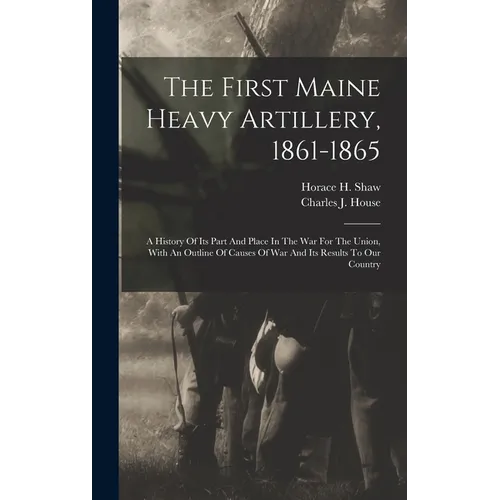 The First Maine Heavy Artillery, 1861-1865: A History Of Its Part And Place In The War For The Union, With An Outline Of Causes Of War And Its Results