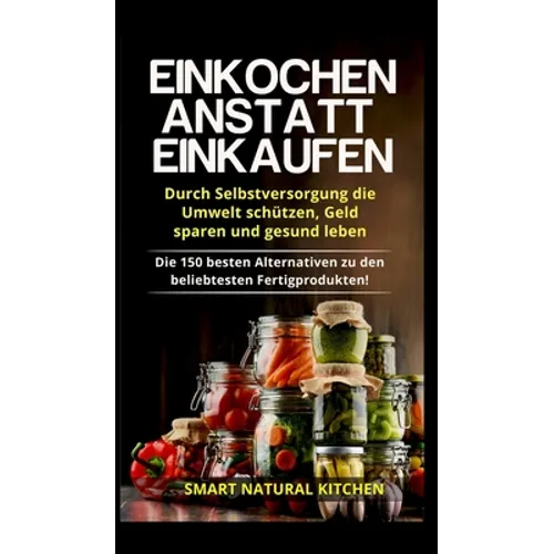 Einkochen anstatt Einkaufen - Durch Selbstversorgung die Umwelt schützen, Geld sparen und gesund leben: Die 150 besten Alternativen zu den beliebteste