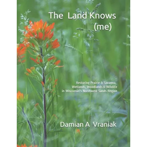The Land Knows (me): Restoring Prairie & Savanna, Wetlands, Woodlands & Wildlife in Wisconsin's Northwest Sands Region