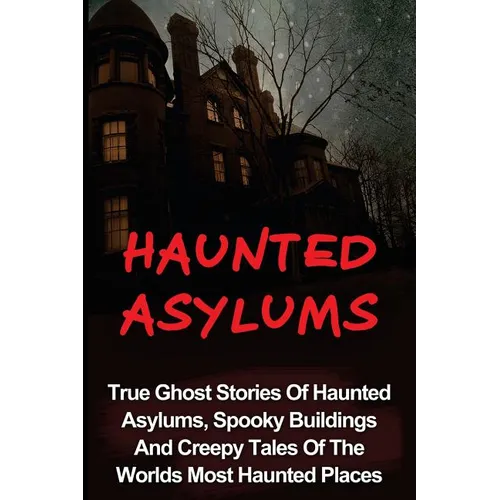 Haunted Asylums: True Ghost Stories Of Haunted Asylums, Spooky Buildings And Creepy Tales Of The Worlds Most Haunted Places