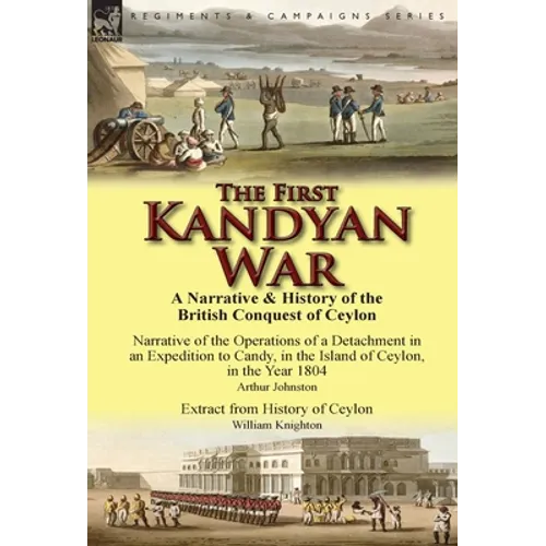 The First Kandyan War: A Narrative & History of the British Conquest of Ceylon-Narrative of the Operations of a Detachment in an Expedition T