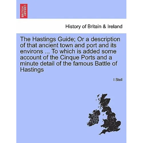 The Hastings Guide; Or a Description of That Ancient Town and Port and Its Environs ... to Which Is Added Some Account of the Cinque Ports and a Minut