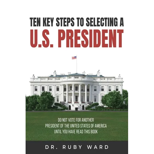 Ten Key Steps to Selecting a U.S. President: Do Not Vote for Another President of the United States of America until You Have Read This Book
