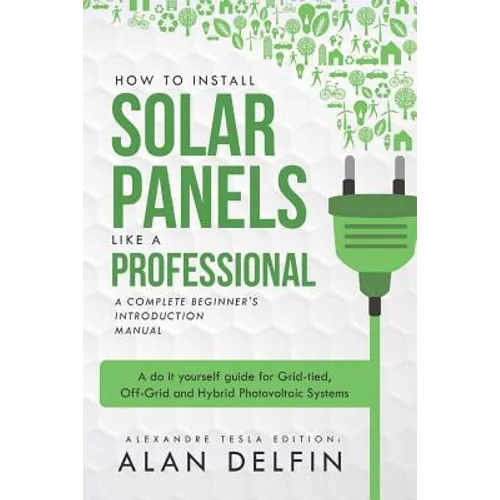 How to Install Solar Panels Like a Professional: A Complete Beginner's Introduction Manual: A Do It Yourself Guide for Grid-Tied, Off-Grid and Hybrid