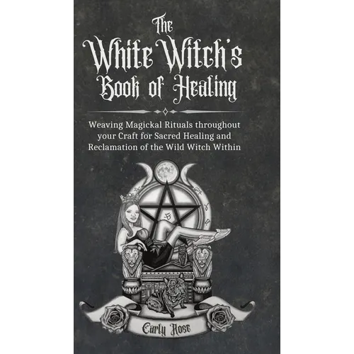 The White Witch's Book of Healing: Weaving Magickal Rituals throughout your Craft for Sacred Healing and Reclamation of the Wild Witch Within