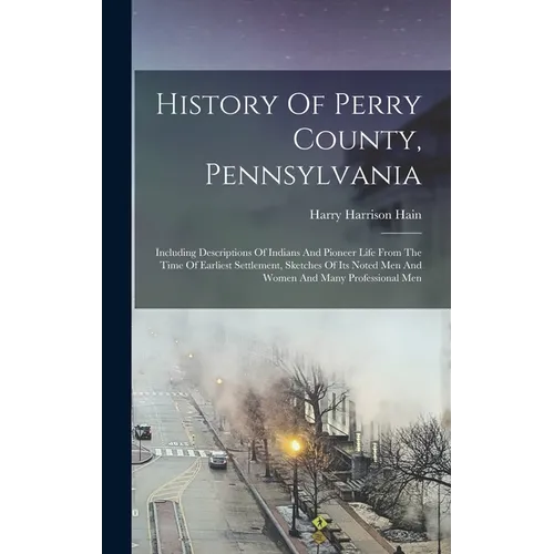 History Of Perry County, Pennsylvania: Including Descriptions Of Indians And Pioneer Life From The Time Of Earliest Settlement, Sketches Of Its Noted