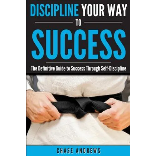 Discipline Your Way to Success: The Definitive Guide to Success Through Self-Discipline: Why Self-Discipline is Crucial to Your Success Story and How