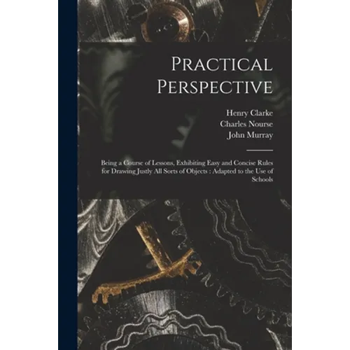 Practical Perspective: Being a Course of Lessons, Exhibiting Easy and Concise Rules for Drawing Justly All Sorts of Objects: Adapted to the U
