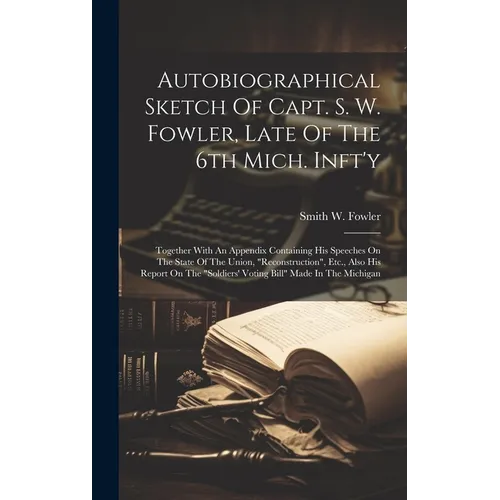 Autobiographical Sketch Of Capt. S. W. Fowler, Late Of The 6th Mich. Inft'y: Together With An Appendix Containing His Speeches On The State Of The Uni
